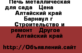 Печь металлическая для сада › Цена ­ 4 000 - Алтайский край, Барнаул г. Строительство и ремонт » Другое   . Алтайский край